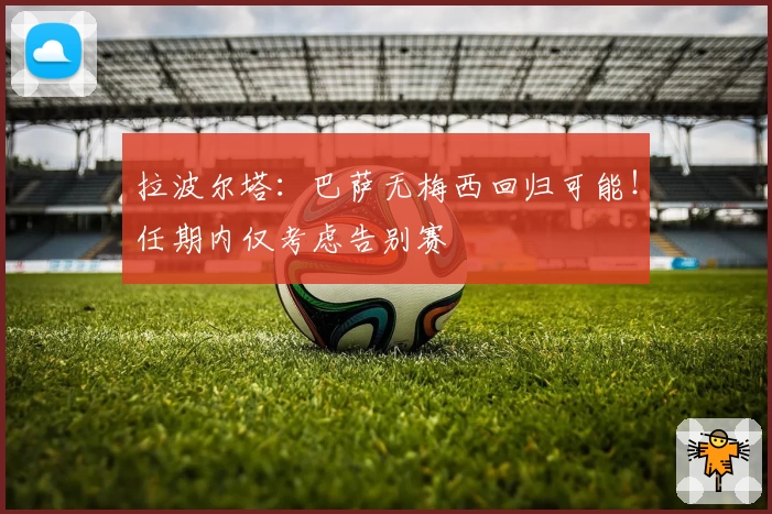 拉波尔塔：巴萨无梅西回归可能！任期内仅考虑告别赛