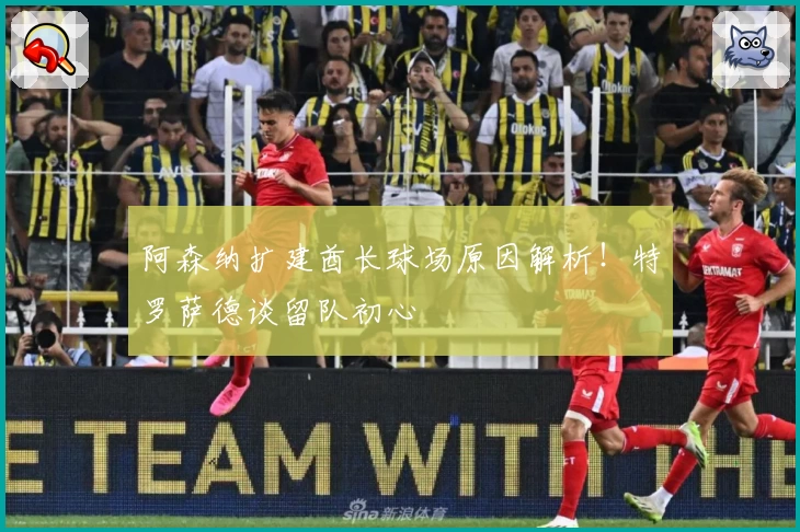 阿森纳扩建酋长球场原因解析！特罗萨德谈留队初心
