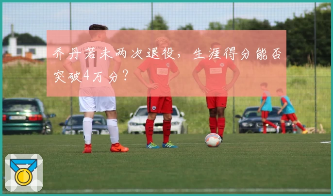 乔丹若未两次退役，生涯得分能否突破4万分？