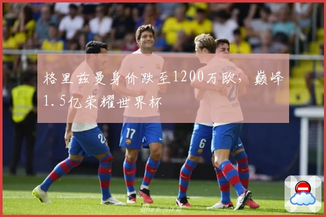 格里兹曼身价跌至1200万欧，巅峰1.5亿荣耀世界杯