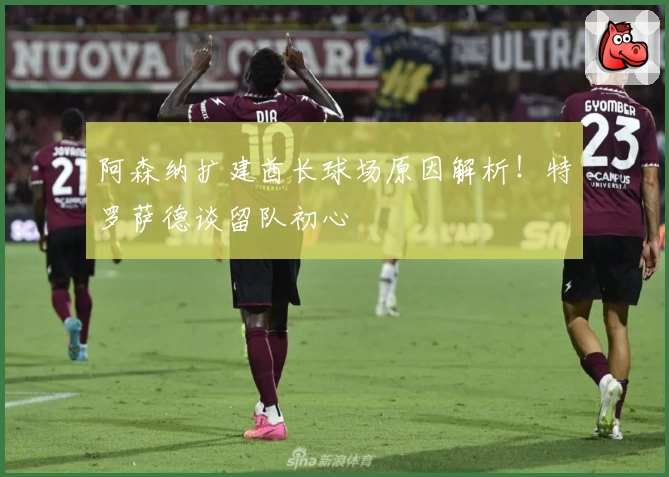 阿森纳扩建酋长球场原因解析！特罗萨德谈留队初心