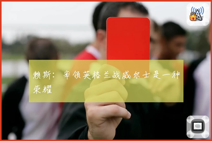 赖斯：率领英格兰战威尔士是一种荣耀