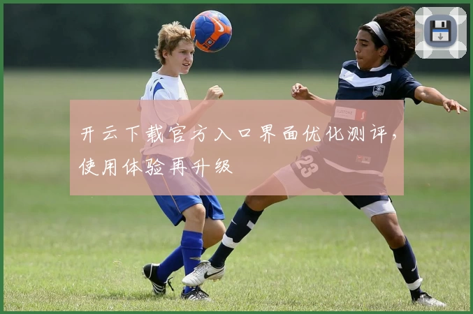 开云下载官方入口界面优化测评，使用体验再升级