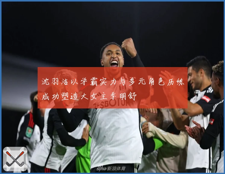 沈羽洁以学霸实力与多元角色历练成功塑造大女主季明舒