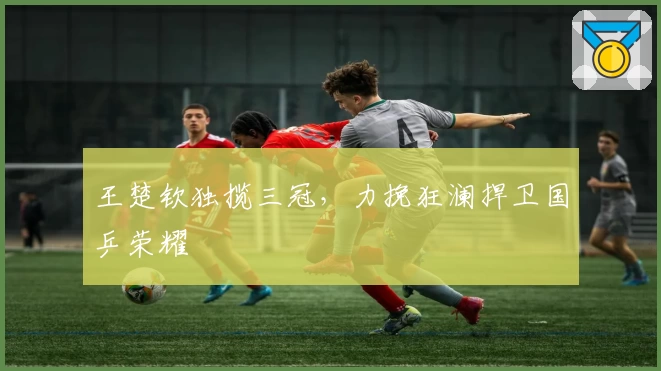 王楚钦独揽三冠，力挽狂澜捍卫国乒荣耀