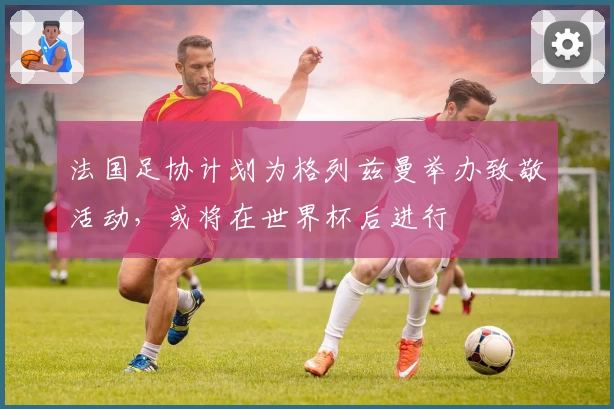 法国足协计划为格列兹曼举办致敬活动,或将在世界杯后进行