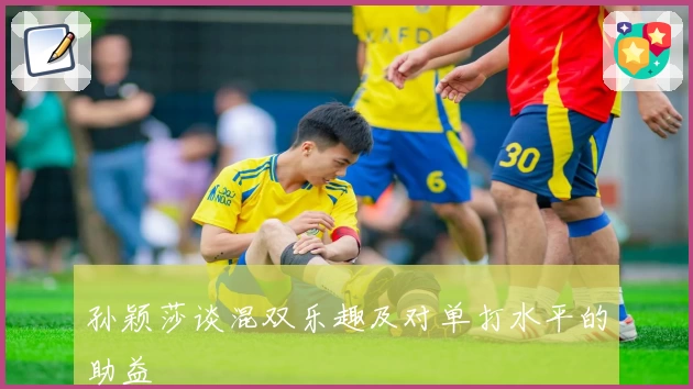 孙颖莎谈混双乐趣及对单打水平的助益