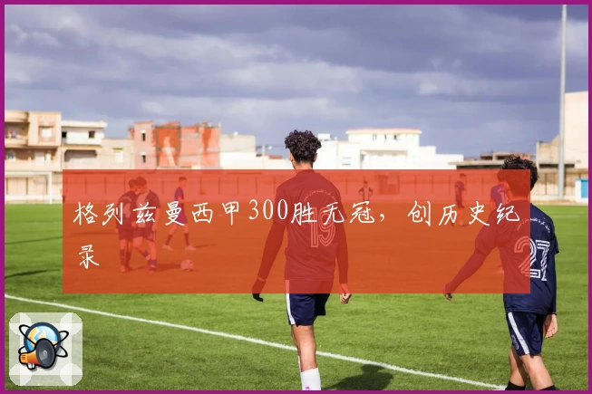 格列兹曼西甲300胜无冠，创历史纪录
