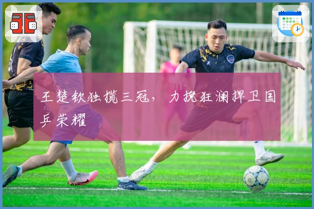 王楚钦独揽三冠，力挽狂澜捍卫国乒荣耀